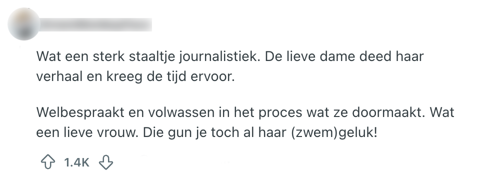 "wat een sterk staaltje journalistiek. De lieve dame deed haar verhaal en kreeg de tijd ervoor. Welbespraakt en volwassen in het proces wat ze doormaakt. Wat een lieve vrouw. Die gun je toch al haar (zwem)geluk!"